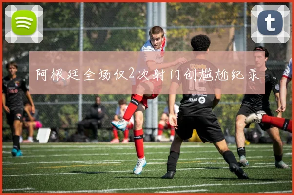 阿根廷全场仅2次射门创尴尬纪录